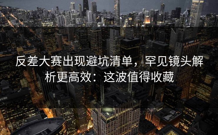 反差大赛出现避坑清单，罕见镜头解析更高效：这波值得收藏