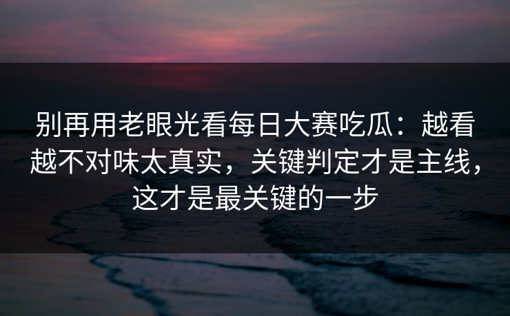 别再用老眼光看<strong>每日大赛</strong>吃瓜：越看越不对味太真实，关键判定才是主线，这才是最关键的一步